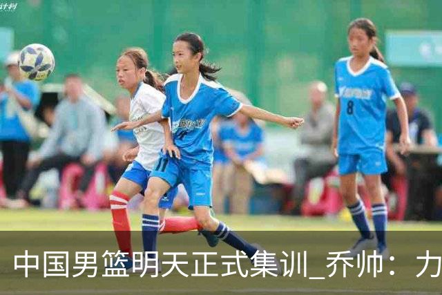 中国男篮明天正式集训 乔帅：力争奥运会门票