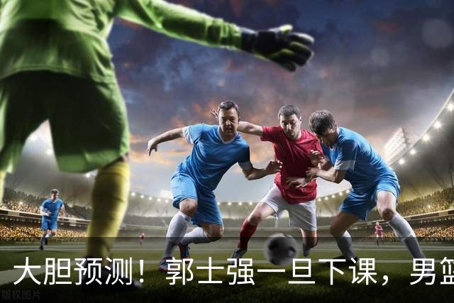 大胆预测！郭士强一旦下课，男篮新主帅99％在以下会在这三人之间产生