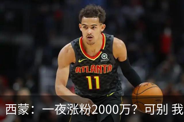 西蒙：一夜涨粉2000万？可别 我喜欢低调清静，想想都烦得很